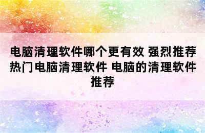 电脑清理软件哪个更有效 强烈推荐热门电脑清理软件 电脑的清理软件推荐